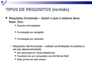 TIPOS DE REQUISITOS (revisão)
   Requisitos funcionais – dizem o que o sistema deve
    fazer. Exs.:
            Suporte a formatações

            Formatação por parágrafo

            Formatação por caractere


       Requisitos não-funcionais – indicam as limitações no sistema e
        em seu desenvolvimento
            Ser executado em várias plataformas
            Funcionar em um computador com 64 Mb de RAM
            Estar pronto em seis meses
 