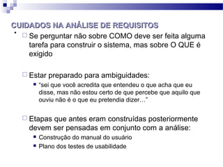 CUIDADOS NA ANÁLISE DE REQUISITOS
.  Se perguntar não sobre COMO deve ser feita alguma
    tarefa para construir o sistema, mas sobre O QUE é
    exigido

     Estar   preparado para ambiguidades:
          “sei que você acredita que entendeu o que acha que eu
           disse, mas não estou certo de que percebe que aquilo que
           ouviu não é o que eu pretendia dizer…”

     Etapasque antes eram construídas posteriormente
      devem ser pensadas em conjunto com a análise:
          Construção do manual do usuário
          Plano dos testes de usabilidade
 