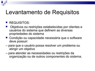 Levantamento de Requisitos
  REQUISITOS:
 Objetivos ou restrições estabelecidas por clientes e
   usuários do sistema que definem as diversas
   propriedades do sistema
 Condição ou capacidade necessária que o software
   deve possuir:
– para que o usuário possa resolver um problema ou
   atingir um objetivo
– para atender as necessidades ou restrições da
   organização ou de outros componentes do sistema.
 