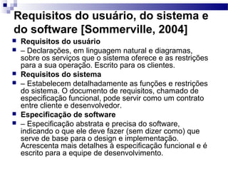 Requisitos do usuário, do sistema e
do software [Sommerville, 2004]
   Requisitos do usuário
   – Declarações, em linguagem natural e diagramas,
    sobre os serviços que o sistema oferece e as restrições
    para a sua operação. Escrito para os clientes.
   Requisitos do sistema
   – Estabelecem detalhadamente as funções e restrições
    do sistema. O documento de requisitos, chamado de
    especificação funcional, pode servir como um contrato
    entre cliente e desenvolvedor.
   Especificação de software
   – Especificação abstrata e precisa do software,
    indicando o que ele deve fazer (sem dizer como) que
    serve de base para o design e implementação.
    Acrescenta mais detalhes à especificação funcional e é
    escrito para a equipe de desenvolvimento.
 