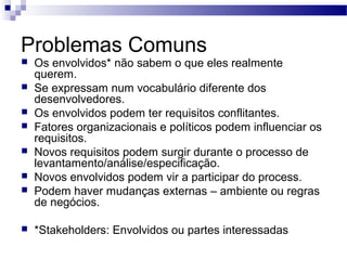 Problemas Comuns
   Os envolvidos* não sabem o que eles realmente
    querem.
   Se expressam num vocabulário diferente dos
    desenvolvedores.
   Os envolvidos podem ter requisitos conflitantes.
   Fatores organizacionais e políticos podem influenciar os
    requisitos.
   Novos requisitos podem surgir durante o processo de
    levantamento/análise/especificação.
   Novos envolvidos podem vir a participar do process.
   Podem haver mudanças externas – ambiente ou regras
    de negócios.

   *Stakeholders: Envolvidos ou partes interessadas
 