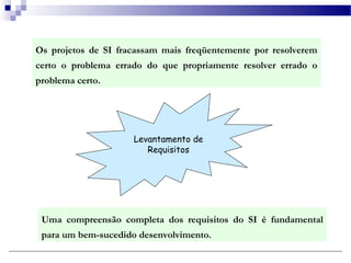 Os projetos de SI fracassam mais freqüentemente por resolverem
certo o problema errado do que propriamente resolver errado o
problema certo.




                     Levantamento de
                        Requisitos




 Uma compreensão completa dos requisitos do SI é fundamental
 para um bem-sucedido desenvolvimento.
 