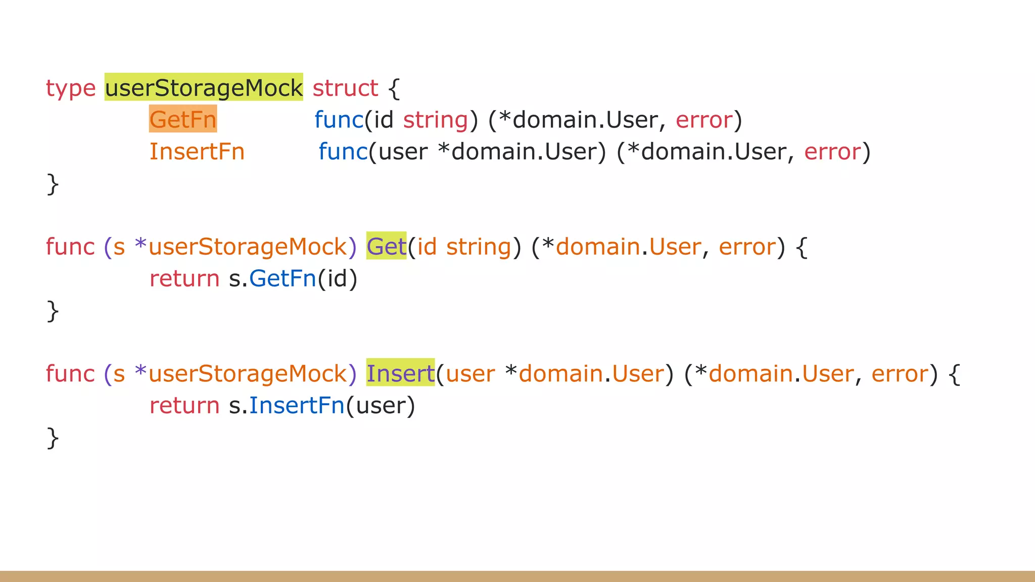 type userStorageMock struct {
GetFn func(id string) (*domain.User, error)
InsertFn func(user *domain.User) (*domain.User, error)
}
func (s *userStorageMock) Get(id string) (*domain.User, error) {
return s.GetFn(id)
}
func (s *userStorageMock) Insert(user *domain.User) (*domain.User, error) {
return s.InsertFn(user)
}
 
