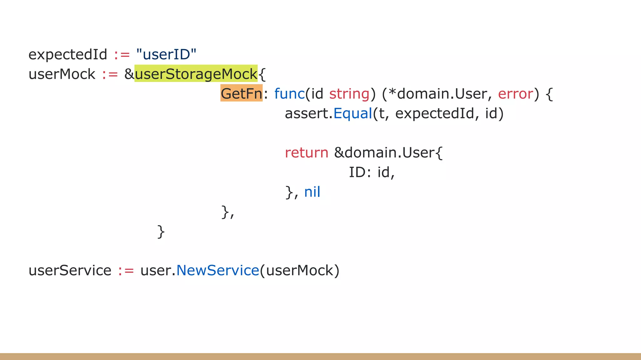 expectedId := "userID"
userMock := &userStorageMock{
GetFn: func(id string) (*domain.User, error) {
assert.Equal(t, expectedId, id)
return &domain.User{
ID: id,
}, nil
},
}
userService := user.NewService(userMock)
 
