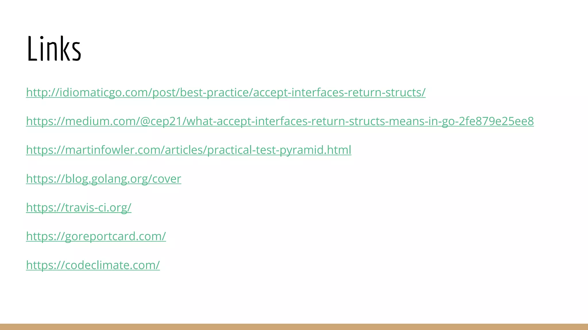 Links
http://idiomaticgo.com/post/best-practice/accept-interfaces-return-structs/
https://medium.com/@cep21/what-accept-interfaces-return-structs-means-in-go-2fe879e25ee8
https://martinfowler.com/articles/practical-test-pyramid.html
https://blog.golang.org/cover
https://travis-ci.org/
https://goreportcard.com/
https://codeclimate.com/
 