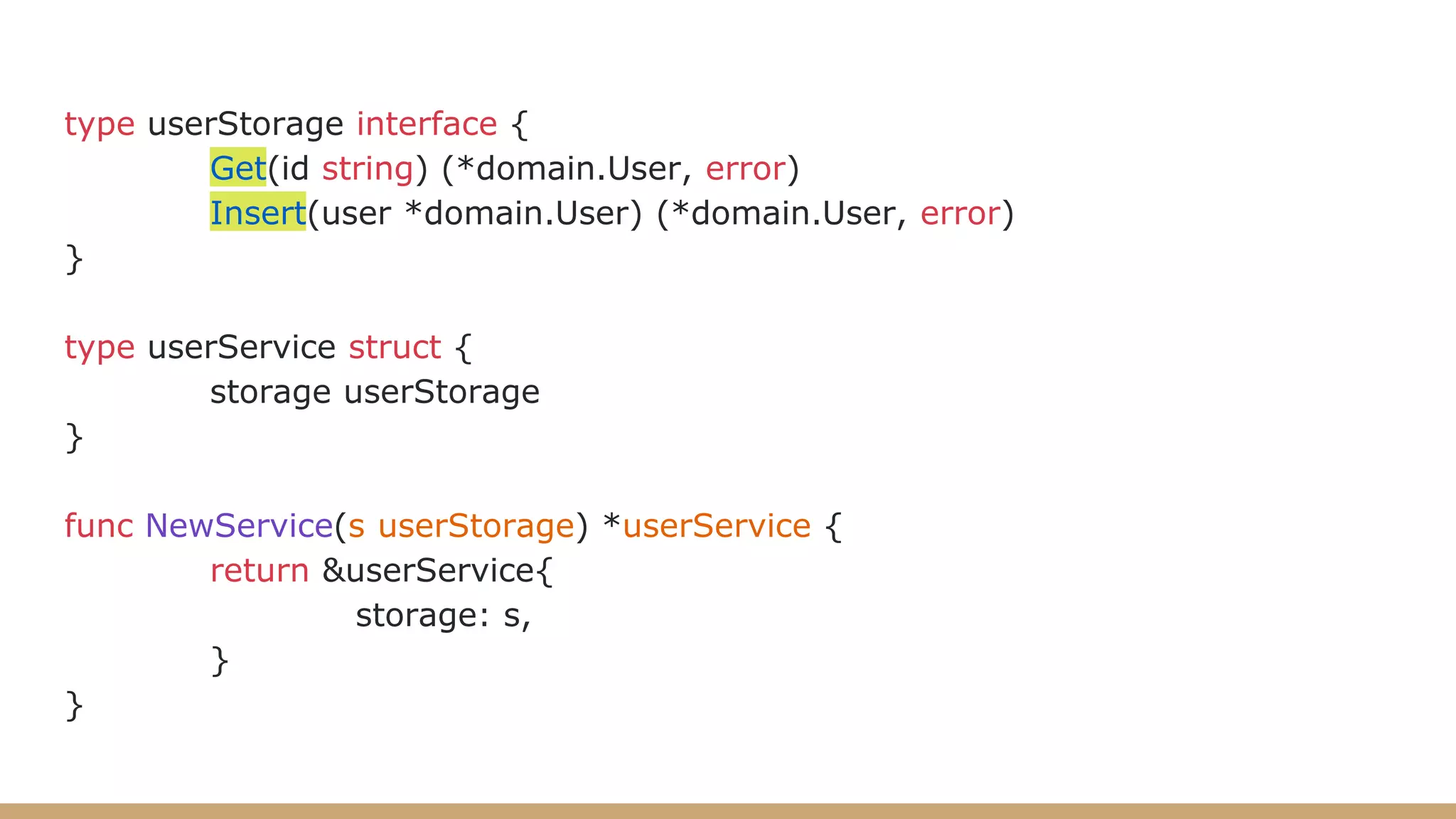 type userStorage interface {
Get(id string) (*domain.User, error)
Insert(user *domain.User) (*domain.User, error)
}
type userService struct {
storage userStorage
}
func NewService(s userStorage) *userService {
return &userService{
storage: s,
}
}
 