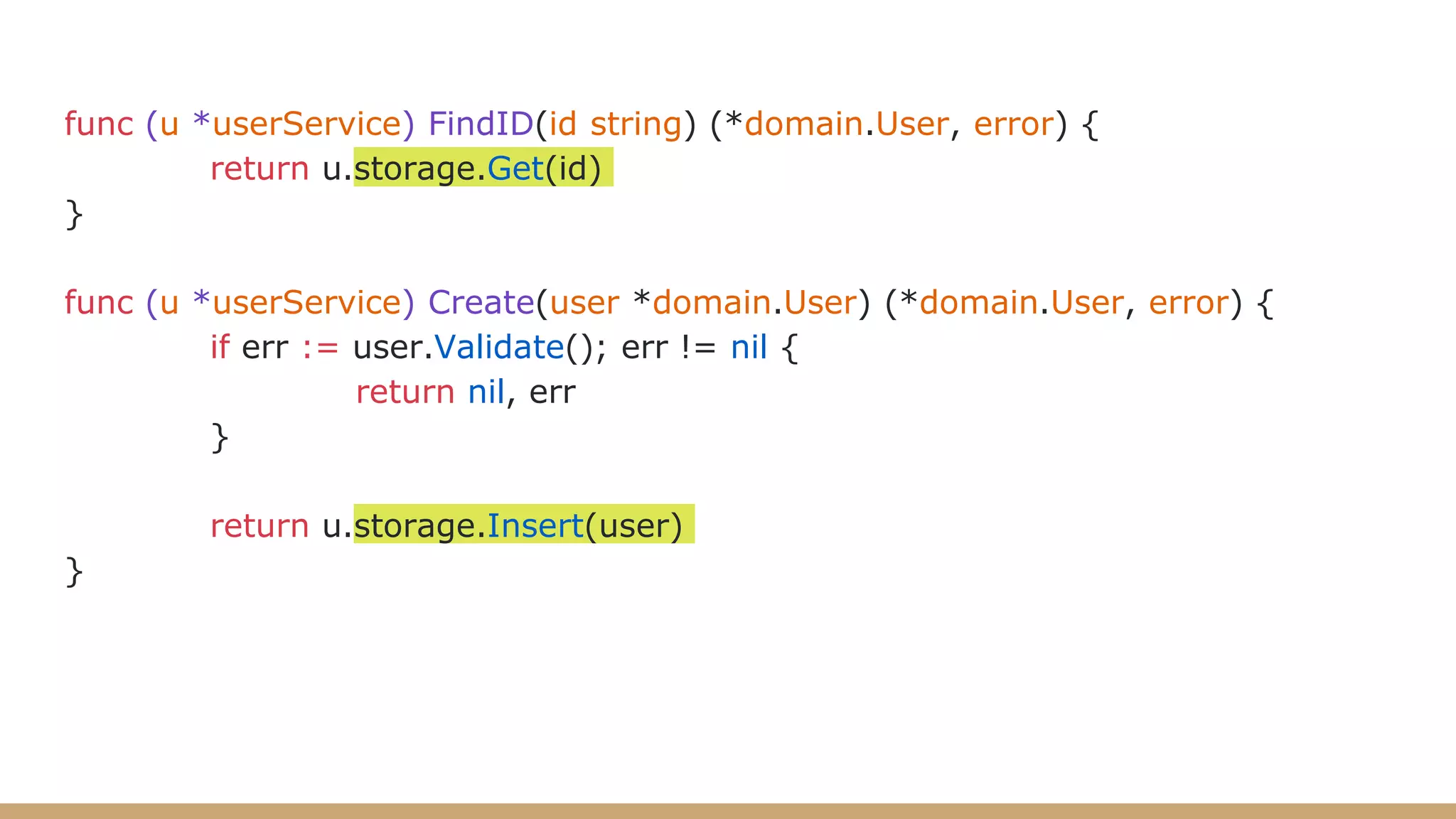 func (u *userService) FindID(id string) (*domain.User, error) {
return u.storage.Get(id)
}
func (u *userService) Create(user *domain.User) (*domain.User, error) {
if err := user.Validate(); err != nil {
return nil, err
}
return u.storage.Insert(user)
}
 