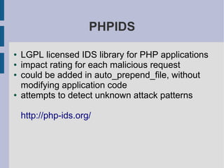 PHPIDS

●   LGPL licensed IDS library for PHP applications
●   impact rating for each malicious request
●   could be added in auto_prepend_file, without
    modifying application code
●   attempts to detect unknown attack patterns

    http://php-ids.org/
 