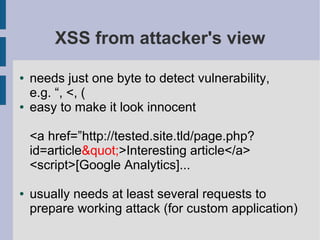 XSS from attacker's view

●   needs just one byte to detect vulnerability,
    e.g. “, <, (
●   easy to make it look innocent

    <a href=”http://tested.site.tld/page.php?
    id=article">Interesting article</a>
    <script>[Google Analytics]...

●   usually needs at least several requests to
    prepare working attack (for custom application)
 