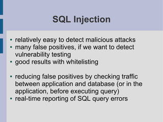 SQL Injection

●   relatively easy to detect malicious attacks
●   many false positives, if we want to detect
    vulnerability testing
●   good results with whitelisting

●   reducing false positives by checking traffic
    between application and database (or in the
    application, before executing query)
●   real-time reporting of SQL query errors
 
