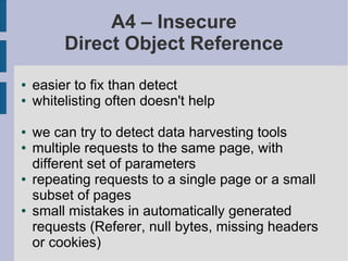 A4 – Insecure
         Direct Object Reference
●   easier to fix than detect
●   whitelisting often doesn't help

●   we can try to detect data harvesting tools
●   multiple requests to the same page, with
    different set of parameters
●   repeating requests to a single page or a small
    subset of pages
●   small mistakes in automatically generated
    requests (Referer, null bytes, missing headers
    or cookies)
 