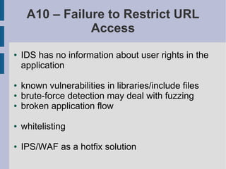 A10 – Failure to Restrict URL
                Access
●   IDS has no information about user rights in the
    application

●   known vulnerabilities in libraries/include files
●   brute-force detection may deal with fuzzing
●   broken application flow

●   whitelisting

●   IPS/WAF as a hotfix solution
 