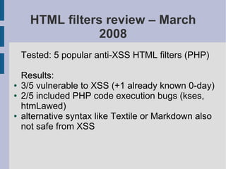HTML filters review – March
                  2008
    Tested: 5 popular anti-XSS HTML filters (PHP)

    Results:
●   3/5 vulnerable to XSS (+1 already known 0-day)
●   2/5 included PHP code execution bugs (kses,
    htmLawed)
●   alternative syntax like Textile or Markdown also
    not safe from XSS
 