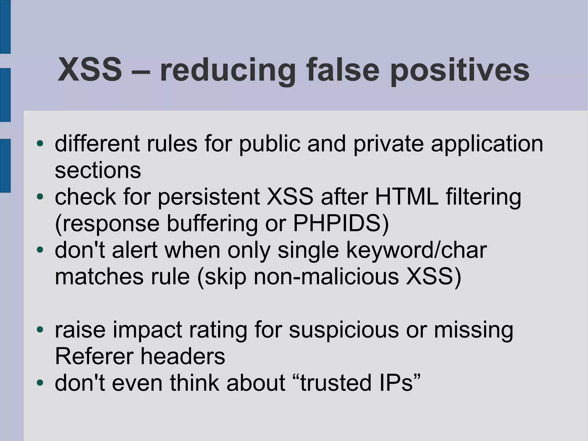 XSS – reducing false positives

●   different rules for public and private application
    sections
●   check for persistent XSS after HTML filtering
    (response buffering or PHPIDS)
●   don't alert when only single keyword/char
    matches rule (skip non-malicious XSS)

●   raise impact rating for suspicious or missing
    Referer headers
●   don't even think about “trusted IPs”
 