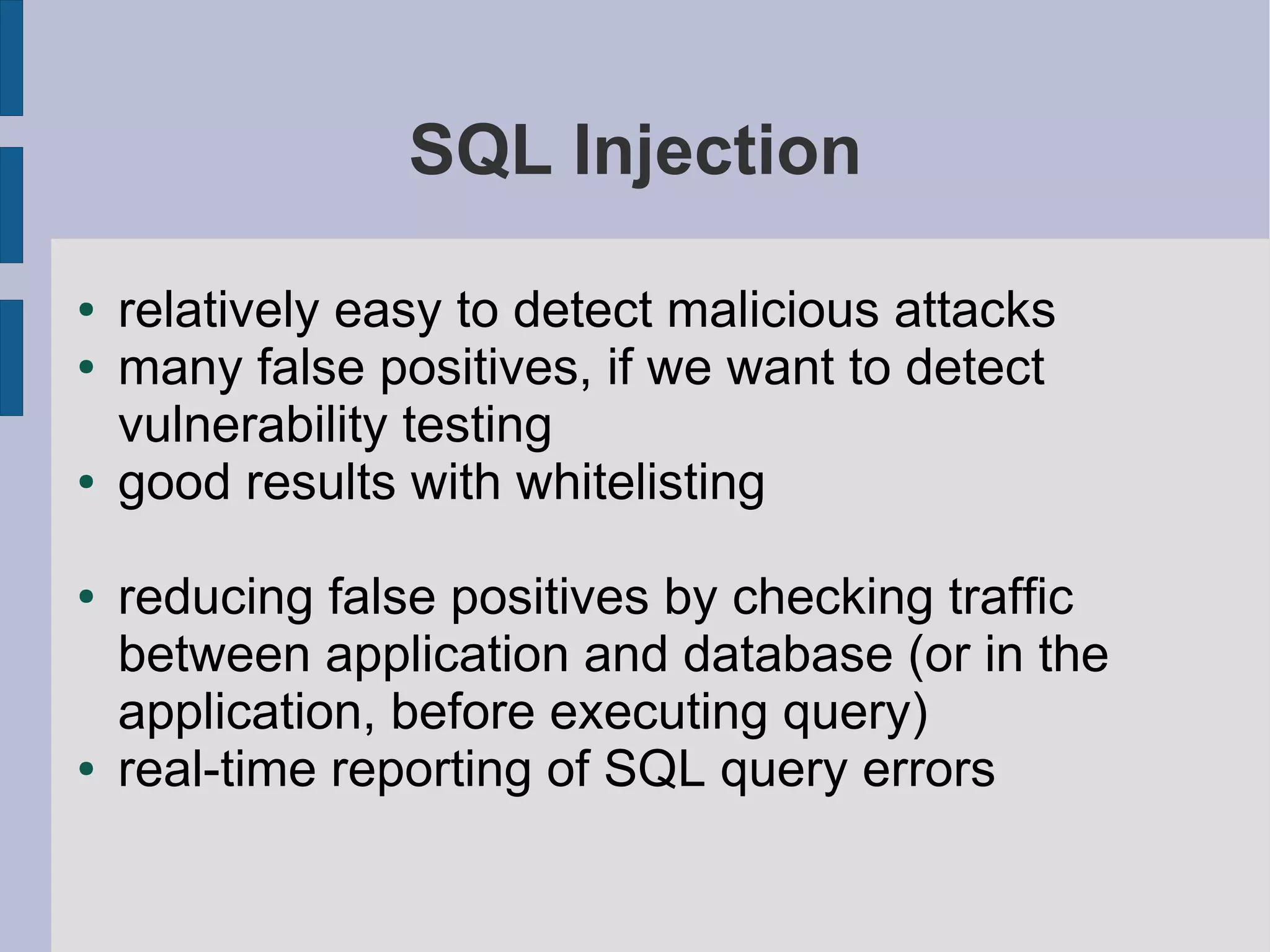 SQL Injection

●   relatively easy to detect malicious attacks
●   many false positives, if we want to detect
    vulnerability testing
●   good results with whitelisting

●   reducing false positives by checking traffic
    between application and database (or in the
    application, before executing query)
●   real-time reporting of SQL query errors
 