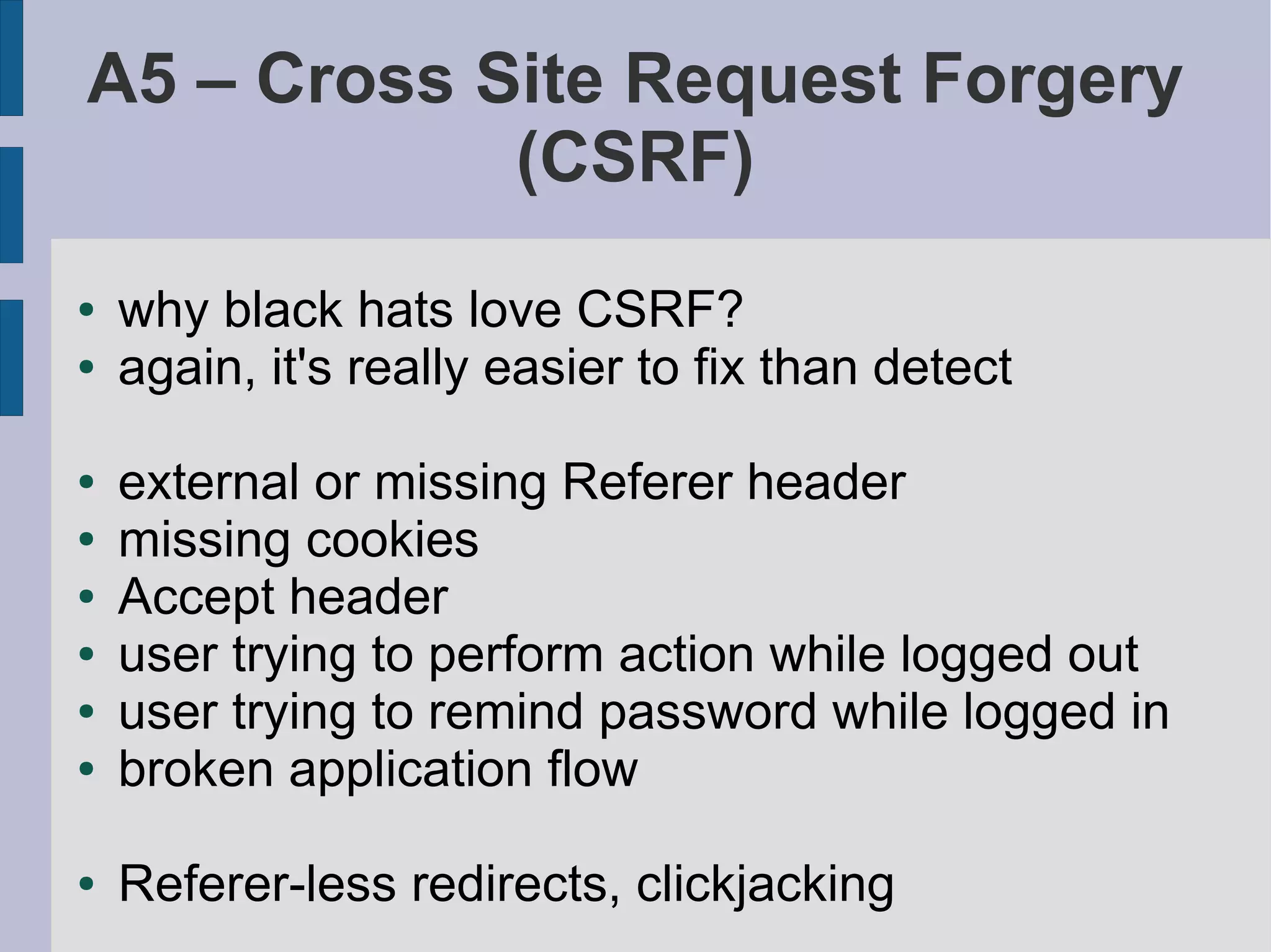 A5 – Cross Site Request Forgery
            (CSRF)
●   why black hats love CSRF?
●   again, it's really easier to fix than detect

●   external or missing Referer header
●   missing cookies
●   Accept header
●   user trying to perform action while logged out
●   user trying to remind password while logged in
●   broken application flow

●   Referer-less redirects, clickjacking
 