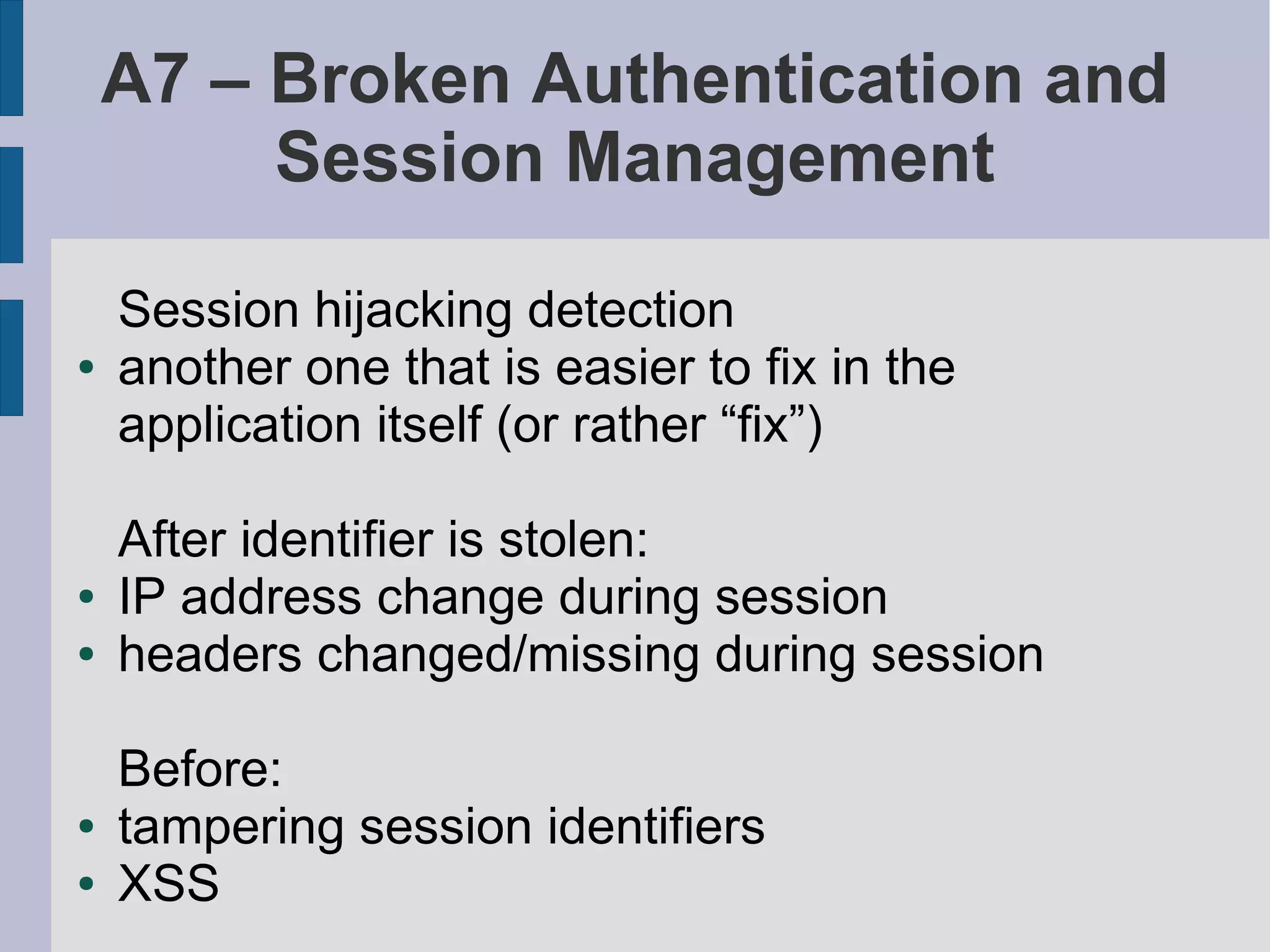 A7 – Broken Authentication and
         Session Management

    Session hijacking detection
●   another one that is easier to fix in the
    application itself (or rather “fix”)

    After identifier is stolen:
●   IP address change during session
●   headers changed/missing during session

    Before:
●   tampering session identifiers
●   XSS
 