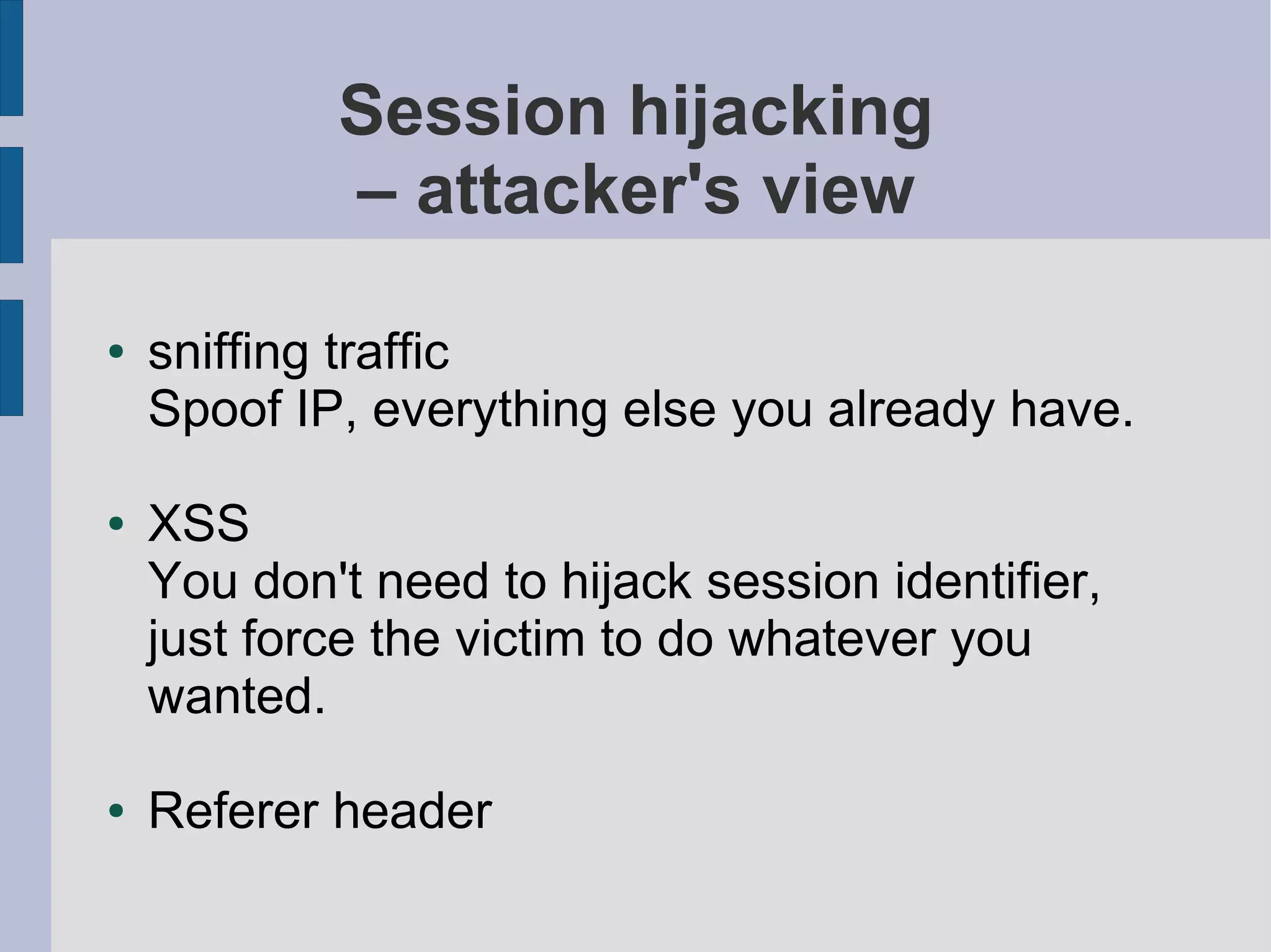 Session hijacking
            – attacker's view

●   sniffing traffic
    Spoof IP, everything else you already have.

●   XSS
    You don't need to hijack session identifier,
    just force the victim to do whatever you
    wanted.

●   Referer header
 