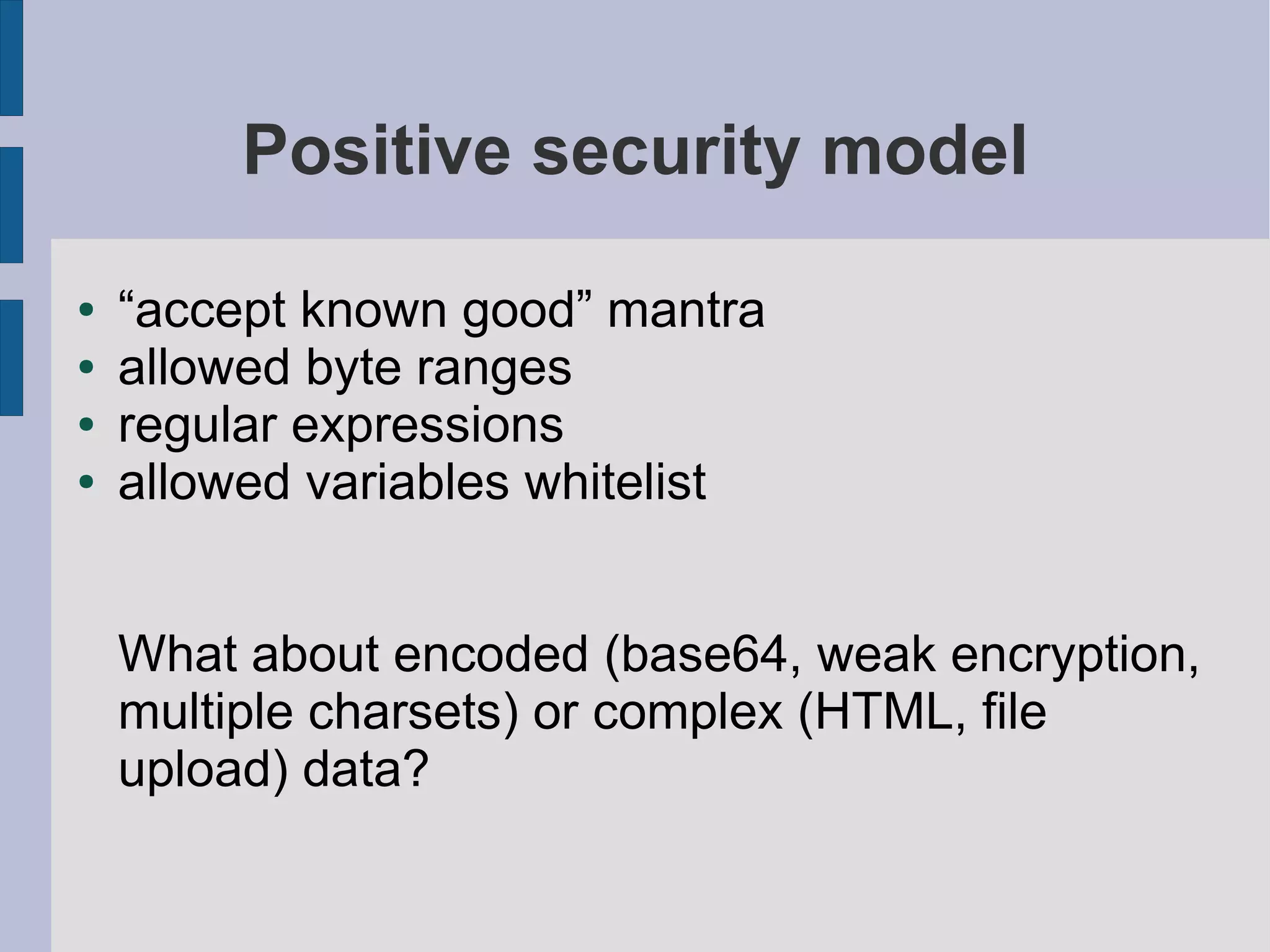 Positive security model

●   “accept known good” mantra
●   allowed byte ranges
●   regular expressions
●   allowed variables whitelist


    What about encoded (base64, weak encryption,
    multiple charsets) or complex (HTML, file
    upload) data?
 