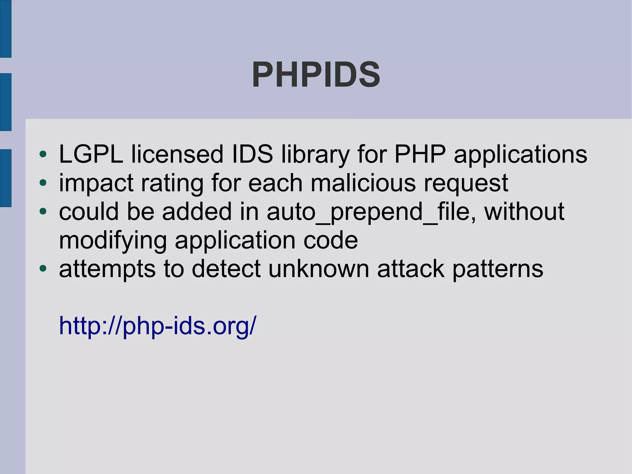 PHPIDS

●   LGPL licensed IDS library for PHP applications
●   impact rating for each malicious request
●   could be added in auto_prepend_file, without
    modifying application code
●   attempts to detect unknown attack patterns

    http://php-ids.org/
 