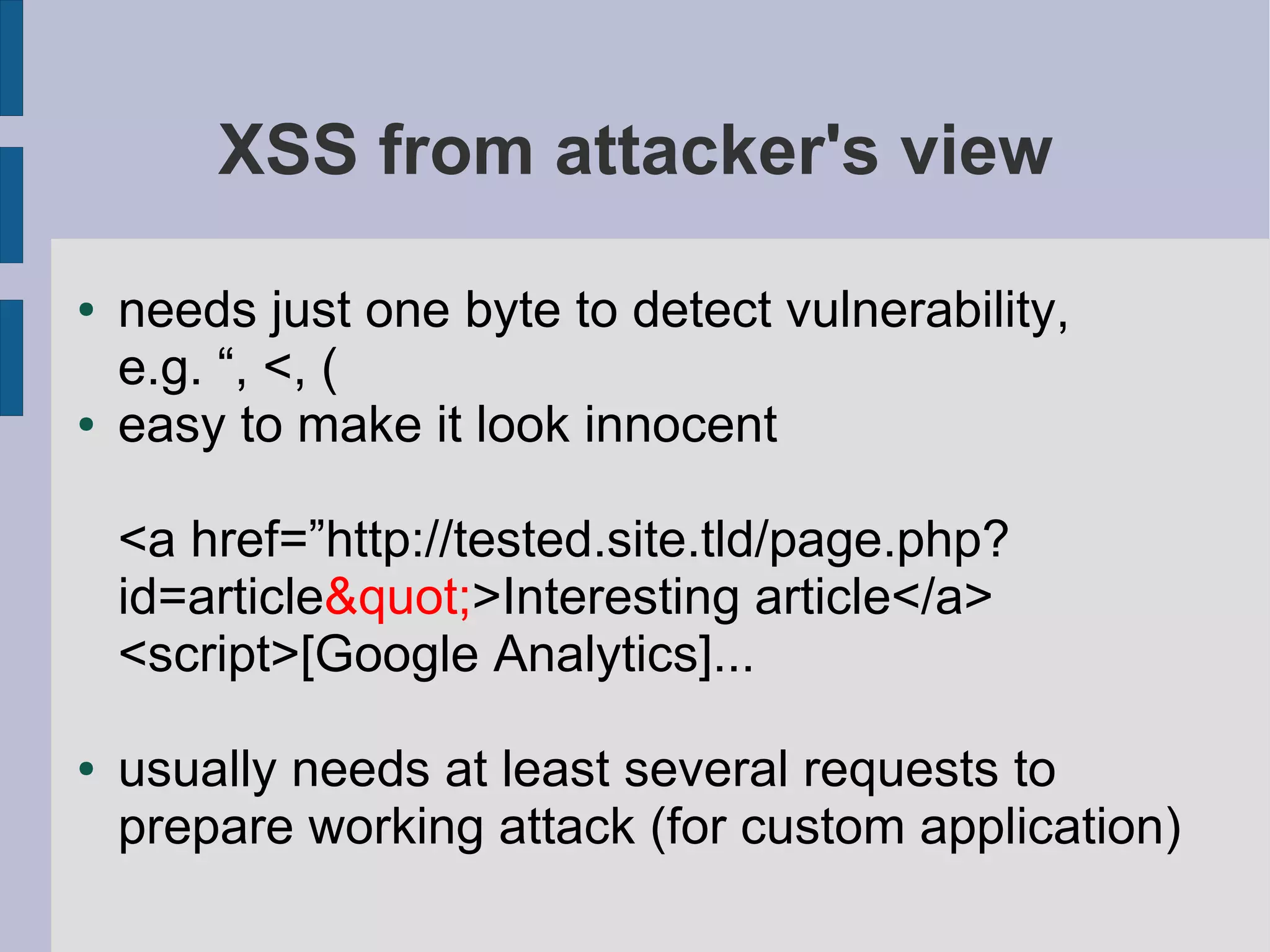 XSS from attacker's view

●   needs just one byte to detect vulnerability,
    e.g. “, <, (
●   easy to make it look innocent

    <a href=”http://tested.site.tld/page.php?
    id=article&quot;>Interesting article</a>
    <script>[Google Analytics]...

●   usually needs at least several requests to
    prepare working attack (for custom application)
 