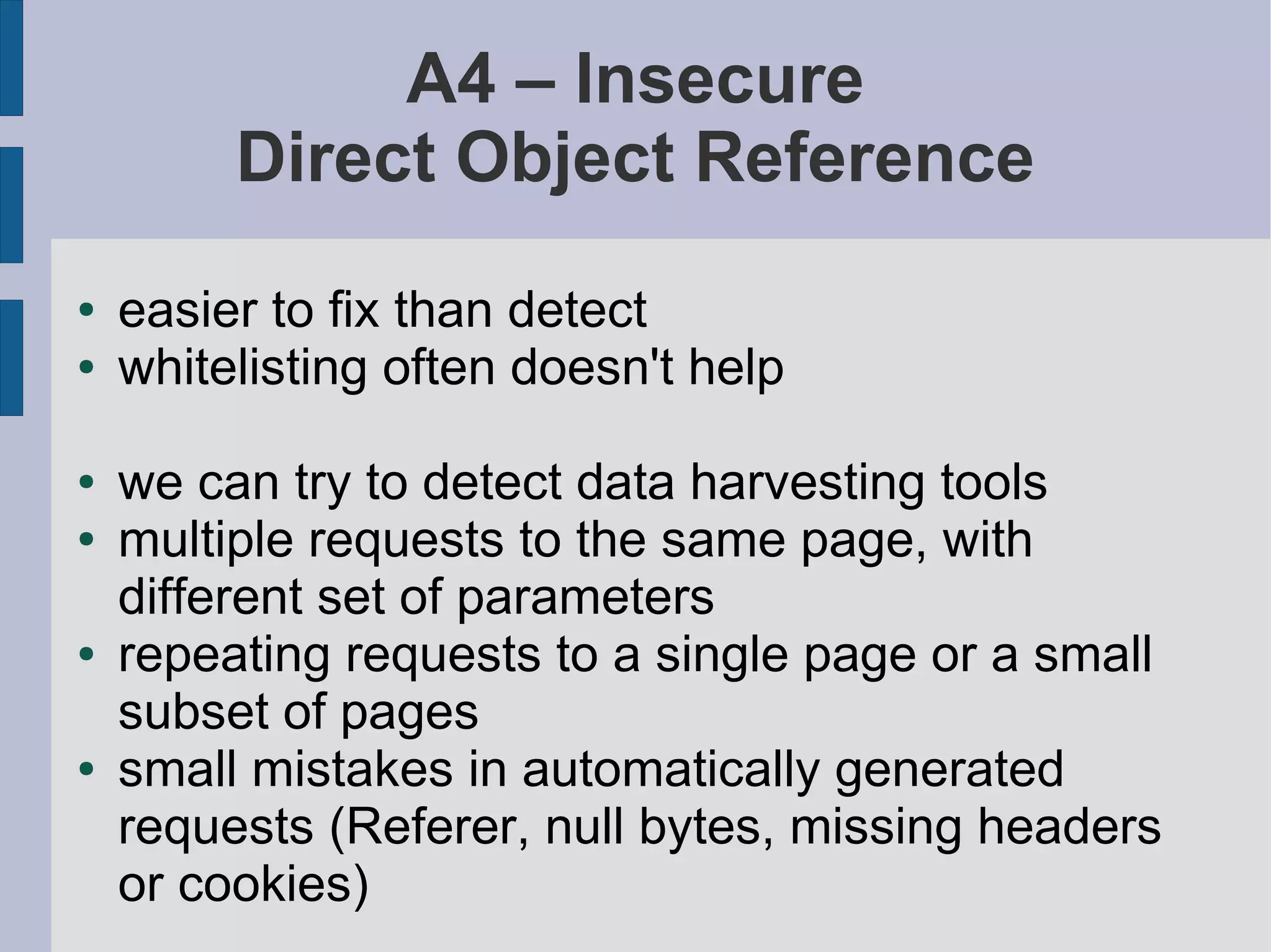 A4 – Insecure
         Direct Object Reference
●   easier to fix than detect
●   whitelisting often doesn't help

●   we can try to detect data harvesting tools
●   multiple requests to the same page, with
    different set of parameters
●   repeating requests to a single page or a small
    subset of pages
●   small mistakes in automatically generated
    requests (Referer, null bytes, missing headers
    or cookies)
 