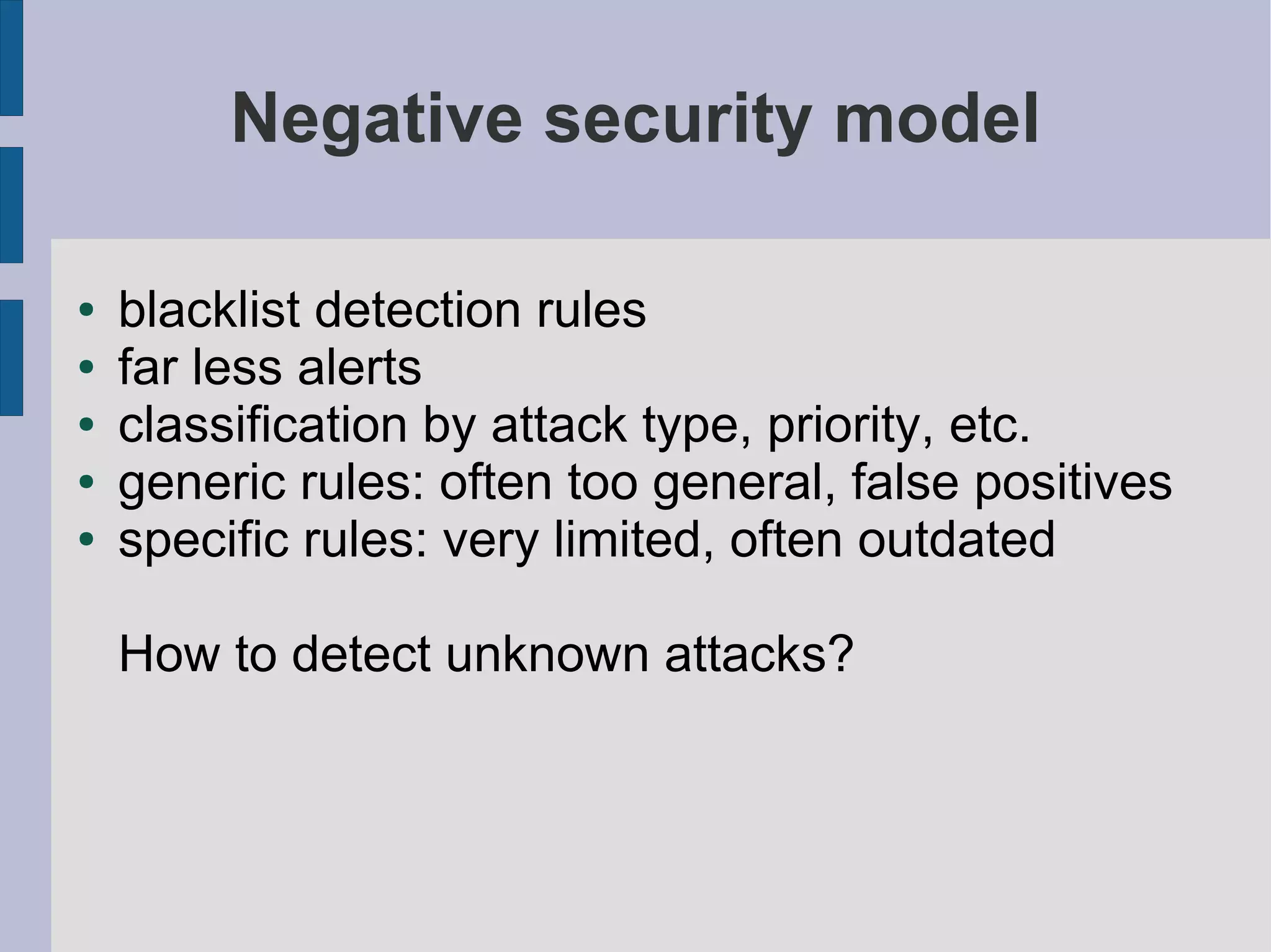 Negative security model

●   blacklist detection rules
●   far less alerts
●   classification by attack type, priority, etc.
●   generic rules: often too general, false positives
●   specific rules: very limited, often outdated

    How to detect unknown attacks?
 