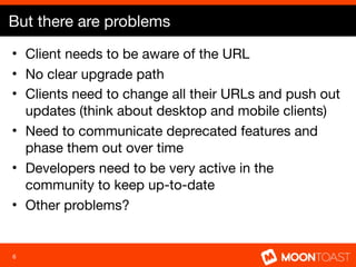 But there are problems
• Client needs to be aware of the URL
• No clear upgrade path
• Clients need to change all their URLs and push out
  updates (think about desktop and mobile clients)
• Need to communicate deprecated features and
  phase them out over time
• Developers need to be very active in the
  community to keep up-to-date
• Other problems?


6
 