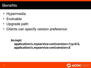 Beneﬁts
•   Hypermedia
•   Evolvable
•   Upgrade path
•   Clients can specify version preference:


      Accept:
        application/x.myservice+xml;version=1;q=0.5,
        application/x.myservice+xml;version=2




8
 