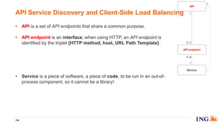 • API is a set of API endpoints that share a common purpose.
• API endpoint is an interface; when using HTTP, an API endpoint is
identified by the triplet {HTTP method, host, URL Path Template}.
• API specification is a precise and comprehensive documentation of
the API endpoints part of the API. We use the OpenAPI/Swagger
standard.
• Service is a piece of software, a piece of code, to be run in an out-of-
process component, so it cannot be a library!
106
API Service Discovery and Client-Side Load Balancing
API endpoint
Service
1
1..n
API
1
0..n
1
 
