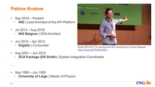 Patrice Krakow
11
• Sep 2016 – Present
• ING | Lead Architect of the API Platform
• Jul 2012 – Aug 2016
• ING Belgium | SOA Architect
• Jun 2012 – Apr 2013
• Eligible | Co-founder
• Aug 2001 – Jun 2012
• SCA Package (DS Smith) | System Integration Coordinator
…
• Sep 1990 – Jun 1995
• University of Liège | Master of Physics
Nordic API 2017 | A Journey from API Versioning to Canary Release
https://youtu.be/Yke6Vut2Shc
 