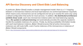 In particular, [Baker Street] creates a simpler management model: there is a 1:1 mapping
between a microservice instance and local load balancer (no central load balancer required!),
which means every microservice can be configured and set up in exactly the same way using
a default configuration that works for most services. In addition, the distributed architecture
exhibits linear scale: each new microservice instance adds new load balancing capacity.
Thus, the system is self-provisioning and automatically provides the capacity needed to
handle the available instances of a service. Finally, by storing availability information locally
with each load balancer instance, [Baker Street] ensures that all active microservice
instances can still route traffic, even if some instances of the microservice or instances of
[Baker Street] components.
Source: https://thenewstack.io/baker-street-avoiding-bottlenecks-with-a-client-side-load-balancer-for-microservices/
API Service Discovery and Client-Side Load Balancing
135
 
