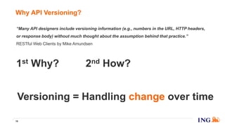 Why API Versioning?
16
2nd How?1st Why?
Versioning = Handling change over time
“Many API designers include versioning information (e.g., numbers in the URL, HTTP headers,
or response body) without much thought about the assumption behind that practice.”
RESTful Web Clients by Mike Amundsen
 