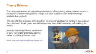 The canary release is a technique to reduce the risk of introducing a new software version in
production by slowly rolling out the change to a small subset of users before making it
available to everybody.
The name for this technique originates from miners who would carry a canary in a cage down
the coal mines. If toxic gases leaked into the mine, it would kill the canary before killing the
miners.
A canary release provides a similar form
of early warning for potential problems
before impacting your user base.
Canary Release
204
Source: https://martinfowler.com/bliki/CanaryRelease.html
 