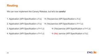 We can now implement the Canary Release, but let’s be careful
1. Application (API Specification x.Y.z)  (Yes)service (API Specification x.Y.z)
2. Application (API Specification x.Y.z)  (Yes)service (API Specification x.Y+1.z)
3. Application (API Specification x.Y+1.z)  (Yes)service (API Specification x.Y+1.z)
4. Application (API Specification x.Y+1.z)  (No) service (API Specification x.Y.z)
But, we can handle that by building the routing rules with information form both
the API Registry and the API Service Discovery ;-)
Routing
216
 