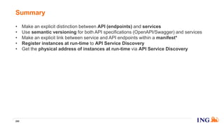 • Make an explicit distinction between API (endpoints) and services
• Use semantic versioning for both API specifications (OpenAPI/Swagger) and services
• Make an explicit link between service and API endpoints within a manifest*
• Register instances at run-time to API Service Discovery
• Get the physical address of instances at run-time via API Service Discovery
Summary
268
 