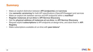 • Make an explicit distinction between API (endpoints) and services
• Use semantic versioning for both API specifications (OpenAPI/Swagger) and services
• Make an explicit link between service and API endpoints within a manifest*
• Register instances at run-time to API Service Discovery
• Get the physical address of instances at run-time via API Service Discovery
• Request explicit subscriptions to API endpoints at design-time, and store them in API
Registry
• Make subscriptions available at run-time with peer-tokens*
Summary
269
 