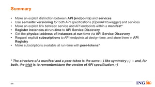 • Make an explicit distinction between API (endpoints) and services
• Use semantic versioning for both API specifications (OpenAPI/Swagger) and services
• Make an explicit link between service and API endpoints within a manifest*
• Register instances at run-time to API Service Discovery
• Get the physical address of instances at run-time via API Service Discovery
• Request explicit subscriptions to API endpoints at design-time, and store them in API
Registry
• Make subscriptions available at run-time with peer-tokens*
• Let the (client-side) router make a wise decision about which instance to call by combining
information coming from API Registry and API Service Discovery
* The structure of a manifest and a peer-token is the same – I like symmetry ;-) – and, for
both, the trick is to remember/store the version of API specification ;-)
Summary
270
 