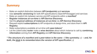 • Make an explicit distinction between API (endpoints) and services
• Use semantic versioning for both API specifications (OpenAPI/Swagger) and services
• Make an explicit link between service and API endpoints within a manifest*
• Register instances at run-time to API Service Discovery
• Get the physical address of instances at run-time via API Service Discovery
• Request explicit subscriptions to API endpoints at design-time, and store them in API
Registry
• Make subscriptions available at run-time with peer-tokens*
• Let the (client-side) router make a wise decision about which instance to call by combining
information coming from API Registry and API Service Discovery
* The structure of a manifest and a peer-token is the same – I like symmetry ;-) – and, for
both, the trick is to remember/store the version of API specification ;-)
Summary
271
 