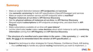 • Make an explicit distinction between API (endpoints) and services
• Use semantic versioning for both API specifications (OpenAPI/Swagger) and services
• Make an explicit link between service and API endpoints within a manifest*
• Register instances at run-time to API Service Discovery
• Get the physical address of instances at run-time via API Service Discovery
• Request explicit subscriptions to API endpoints at design-time, and store them in API
Registry
• Make subscriptions available at run-time with peer-tokens*
• Let the (client-side) router make a wise decision about which instance to call by combining
information coming from API Registry and API Service Discovery
* The structure of a manifest and a peer-token is the same – I like symmetry ;-) – and, for
both, the trick is to remember/store the version of API specification ;-)
• Extend this technique to other strategies for Canary Release, Confidence Check, A/B testing,
… it’s a unified way to handle any special routing mechanisms you want to implement ;-)
Summary
272
 