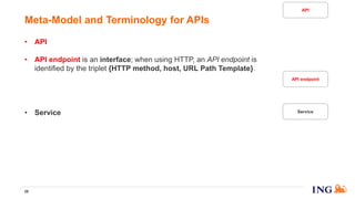• API is a set of API endpoints.
• API endpoint is an interface; when using HTTP, an API endpoint is
identified by the triplet {HTTP method, host, URL Path Template}.
• API specification is a precise and comprehensive documentation of the
API endpoints part of the API. We use the OpenAPI/Swagger standard.
• Service is a piece of software, a piece of code, to be run in an out-of-
process component, so it cannot be a library!
• Service version is a version of a service.
• Instance is a running process of a service version. As the running
processes are addressable on TCP/IP network, you can call them via a
socket identified by an IP address and a TCP port.
29
Meta-Model and Terminology for APIs
API endpoint
Service
API
 