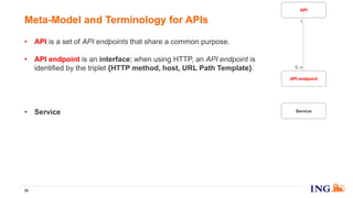 • API is a set of API endpoints that share a common purpose.
• API endpoint is an interface; when using HTTP, an API endpoint is
identified by the triplet {HTTP method, host, URL Path Template}.
• API specification is a precise and comprehensive documentation of the
API endpoints part of the API. We use the OpenAPI/Swagger standard.
• Service is a piece of software, a piece of code, to be run in an out-of-
process component, so it cannot be a library!
• Service version is a version of a service.
• Instance is a running process of a service version. As the running
processes are addressable on TCP/IP network, you can call them via a
socket identified by an IP address and a TCP port.
30
Meta-Model and Terminology for APIs
API endpoint
Service
API
1
0..n
 