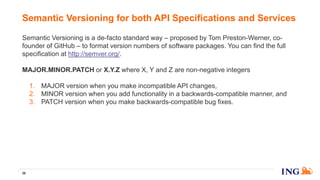 Semantic Versioning is a de-facto standard way – proposed by Tom Preston-Werner, co-
founder of GitHub – to format version numbers of software packages. You can find the full
specification at http://semver.org/.
MAJOR.MINOR.PATCH or X.Y.Z where X, Y and Z are non-negative integers
1. MAJOR version when you make incompatible API changes,
2. MINOR version when you add functionality in a backwards-compatible manner, and
3. PATCH version when you make backwards-compatible bug fixes.
Semantic Versioning for both API Specifications and Services
39
 