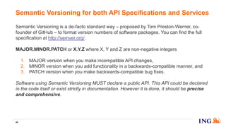 Semantic Versioning is a de-facto standard way – proposed by Tom Preston-Werner, co-
founder of GitHub – to format version numbers of software packages. You can find the full
specification at http://semver.org/.
MAJOR.MINOR.PATCH or X.Y.Z where X, Y and Z are non-negative integers
1. MAJOR version when you make incompatible API changes,
2. MINOR version when you add functionality in a backwards-compatible manner, and
3. PATCH version when you make backwards-compatible bug fixes.
Software using Semantic Versioning MUST declare a public API. This API could be declared
in the code itself or exist strictly in documentation. However it is done, it should be precise
and comprehensive.
Semantic Versioning for both API Specifications and Services
40
 