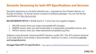 Semantic Versioning is a de-facto standard way – proposed by Tom Preston-Werner, co-
founder of GitHub – to format version numbers of software packages. You can find the full
specification at http://semver.org/.
MAJOR.MINOR.PATCH or X.Y.Z where X, Y and Z are non-negative integers
1. MAJOR version when you make incompatible API changes,
2. MINOR version when you add functionality in a backwards-compatible manner, and
3. PATCH version when you make backwards-compatible bug fixes.
Software using Semantic Versioning MUST declare a public API. This API could be declared
in the code itself or exist strictly in documentation. However it is done, it should be precise
and comprehensive.
Swagger/OpenAPI 2.0 specification – https://github.com/OAI/OpenAPI-Specification/blob/master/versions/2.0.md
Semantic Versioning for both API Specifications and Services
41
 