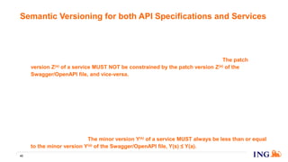 10. Patch version Z(a) (x(a).y(a).Z(a) | x(a) > 0) of the Swagger/OpenAPI file MUST be incremented if
changes that do not require any services implementing the API to be changed, are introduced.
11. Patch version Z(s) (x(s).y(s).Z(s) | x(s) > 0) of a service MUST be incremented if only backwards
compatible bug fixes are introduced. A bug fix is defined as an internal change that fixes incorrect
behavior and MUST NOT require any changes to the Swagger/OpenAPI file. The patch
version Z(s) of a service MUST NOT be constrained by the patch version Z(a) of the
Swagger/OpenAPI file, and vice-versa.
12. Minor version Y(a) (x(a).Y(a).z(a) | x(a) > 0) of the Swagger/OpenAPI file MUST be incremented if
new, backwards compatible functionality is introduced to the API. It MUST be incremented if
any API functionality is marked as deprecated. It MAY include patch level changes. Patch version
MUST be reset to 0 when minor version is incremented.
13. Minor version Y(s) (x(s).Y(s).z(s) | x(s) > 0) of a service MUST be incremented, together with the
Swagger/OpenAPI file one, if new, backwards compatible functionality is introduced by the API
changes. It MUST NOT be incremented if the minor version of the Swagger/OpenAPI file is not
incremented. It MAY include patch level changes. Patch version MUST be reset to 0 when minor
version is incremented. The minor version Y(s) of a service MUST always be less than or equal
to the minor version Y(a) of the Swagger/OpenAPI file, Y(s) ≤ Y(a).
Semantic Versioning for both API Specifications and Services
43
 