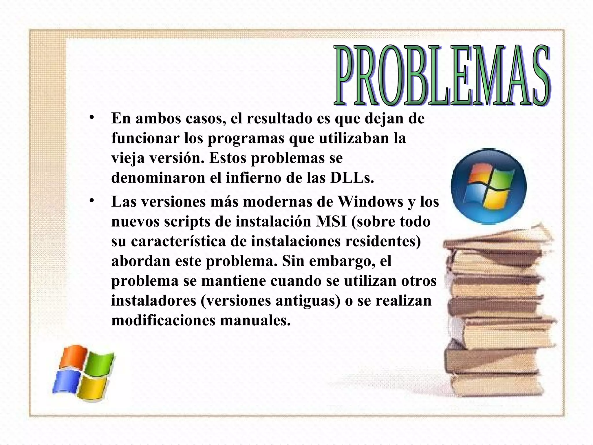 En ambos casos, el resultado es que dejan de funcionar los programas que utilizaban la vieja versión. Estos problemas se denominaron el infierno de las DLLs.  Las versiones más modernas de Windows y los nuevos scripts de instalación MSI (sobre todo su característica de instalaciones residentes) abordan este problema. Sin embargo, el problema se mantiene cuando se utilizan otros instaladores (versiones antiguas) o se realizan modificaciones manuales. PROBLEMAS 