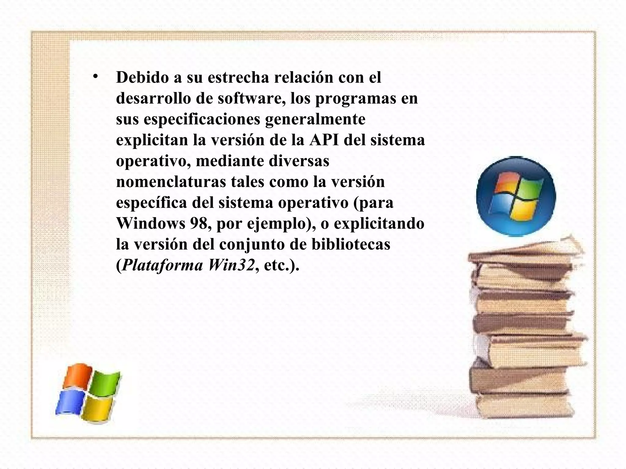 Debido a su estrecha relación con el desarrollo de software, los programas en sus especificaciones generalmente explicitan la versión de la API del sistema operativo, mediante diversas nomenclaturas tales como la versión específica del sistema operativo (para Windows 98, por ejemplo), o explicitando la versión del conjunto de bibliotecas ( Plataforma Win32 , etc.). 