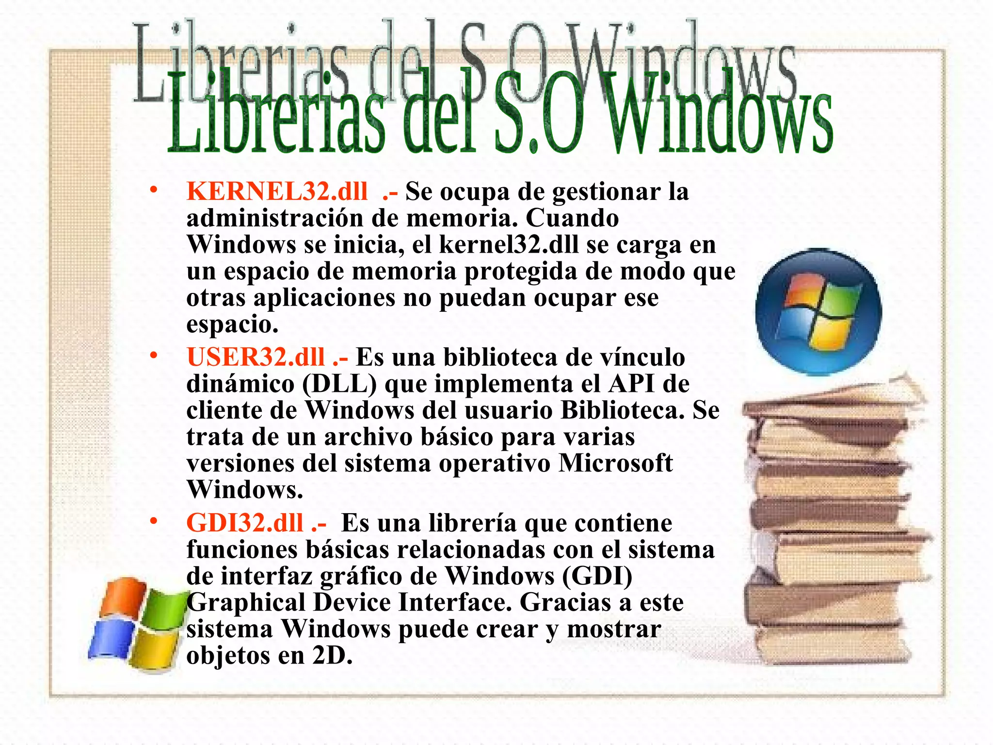 KERNEL32.dll  .-  Se ocupa de gestionar la administración de memoria. Cuando Windows se inicia, el kernel32.dll se carga en un espacio de memoria protegida de modo que otras aplicaciones no puedan ocupar ese espacio. USER32.dll .-  Es una biblioteca de vínculo dinámico (DLL) que implementa el API de cliente de Windows del usuario Biblioteca. Se trata de un archivo básico para varias versiones del sistema operativo Microsoft Windows.  GDI32.dll .-   Es una librería que contiene funciones básicas relacionadas con el sistema de interfaz gráfico de Windows (GDI) Graphical Device Interface. Gracias a este sistema Windows puede crear y mostrar objetos en 2D.  Librerias del S.O Windows 