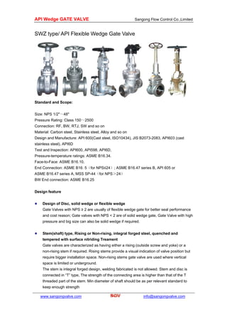 API Wedge GATE VALVE Sangong Flow Control Co.,Limited
www.sangongvalve.com
SWZ type/ API Flexible Wedge Gate Valve
Standard and Scope:
Size: NPS 1/2"～48"
Pressure Rating: Class 150～2500
Connection: RF, BW, RTJ, SW and so on
Material: Carbon steel, Stainless steel, Alloy and so on
Design and Manufacture: API 600(Cast steel, ISO10434), JIS B2073-2083, API603 (cast
stainless steel), API6D
Test and Inspection: API600, API598, API6D,
Pressure-temperature ratings: ASME B16.34.
Face-to-Face: ASME B16.10,
End Connection: ASME B16. 5（for NPS≤24）; ASME B16.47 series B, API 605 or
ASME B16.47 series A, MSS SP-44（for NPS＞24）
BW End connection: ASME B16.25
Design feature
Design of Disc, solid wedge or flexible wedge
Gate Valves with NPS ≥ 2 are usually of flexible wedge gate for better seal performance
and cost reason; Gate valves with NPS < 2 are of solid wedge gate, Gate Valve with high
pressure and big size can also be solid wedge if required.
Stem(shaft) type, Rising or Non-rising, integral forged steel, quenched and
tempered with surface nitriding Treament
Gate valves are characterized as having either a rising (outside screw and yoke) or a
non-rising stem if required. Rising stems provide a visual indication of valve position but
require bigger installation space. Non-rising stems gate valve are used where vertical
space is limited or underground.
The stem is integral forged design, welding fabricated is not allowed. Stem and disc is
connected in “T” type, The strength of the connecting area is higher than that of the T
threaded part of the stem. Min diameter of shaft should be as per relevant standard to
keep enough strength
info@sangongvalve.com
 